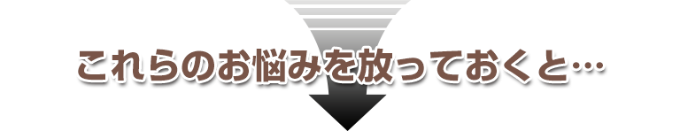 これらの悩みを放っておくと・・・