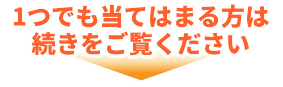 1つでも当てはまる方は 続きをご覧ください